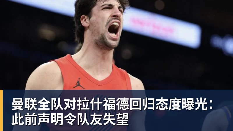 九游体育曼联全队对拉什福德回归态度曝光：此前声明令队友失望