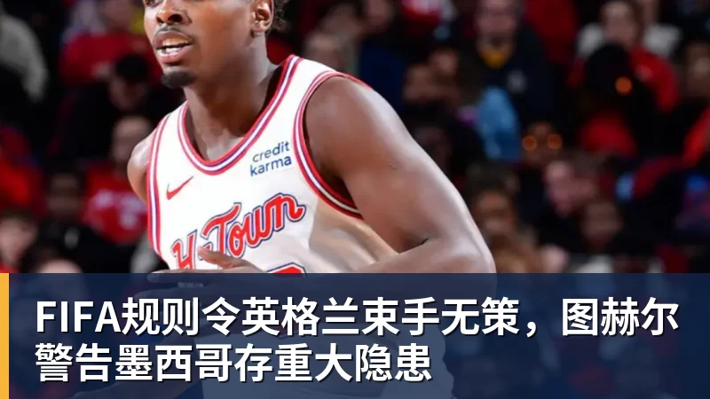 九游体育FIFA规则令英格兰束手无策，图赫尔警告墨西哥存重大隐患
